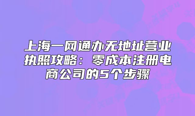 上海一网通办无地址营业执照攻略:零成本注册电商公司的5个步骤