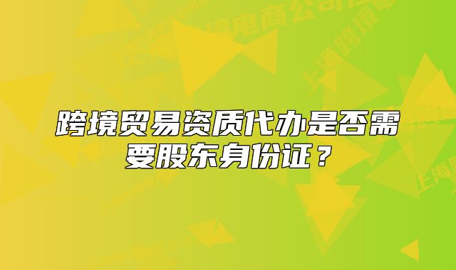 跨境贸易资质代办是否需要股东身份证?