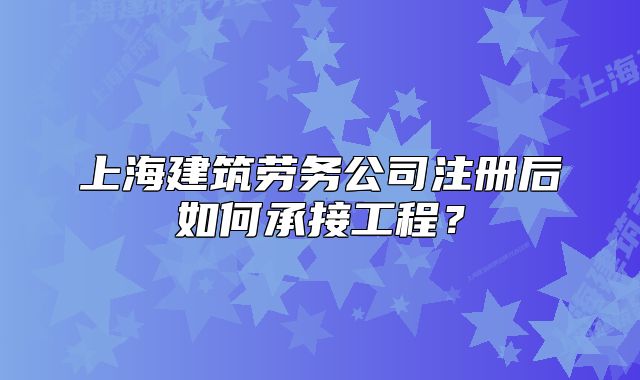 上海建筑劳务公司注册后如何承接工程?