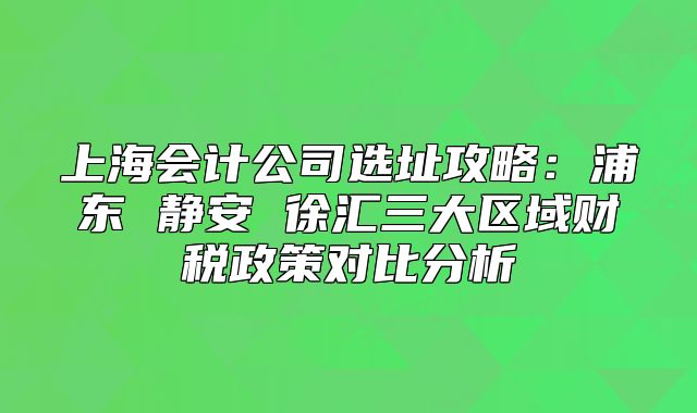 上海会计公司选址攻略:浦东 静安 徐汇三大区域财税政策对比分析