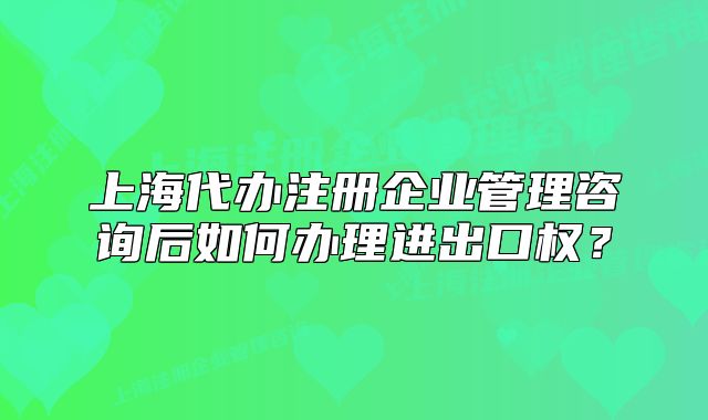 上海代办注册企业管理咨询后如何办理进出口权？