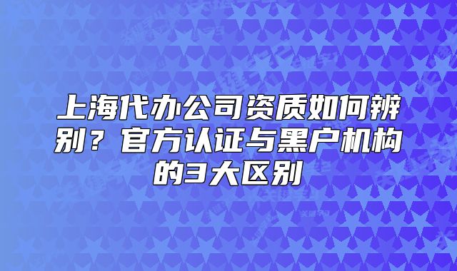上海代办公司资质如何辨别？官方认证与黑户机构的3大区别