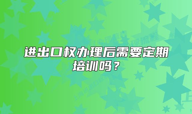 进出口权办理后需要定期培训吗？