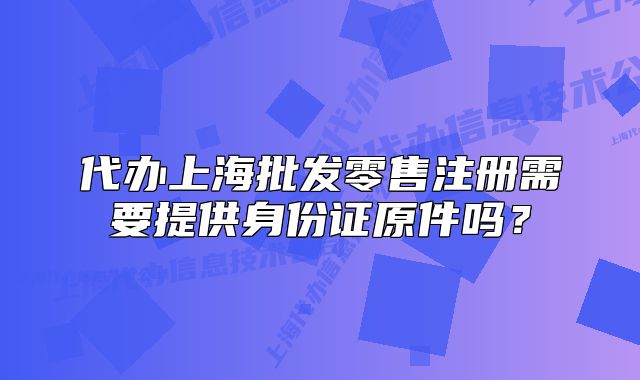 代办上海批发零售注册需要提供身份证原件吗?