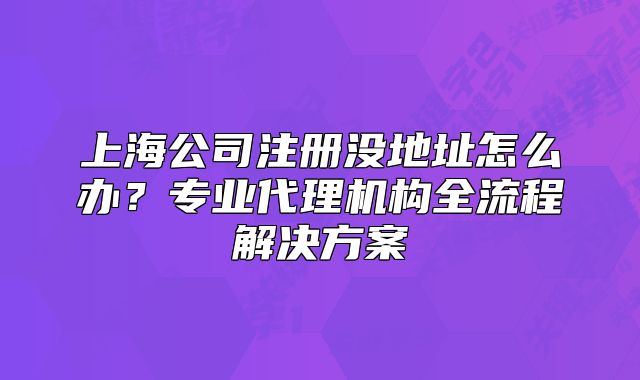上海公司注册没地址怎么办?专业代理机构全流程解决方案