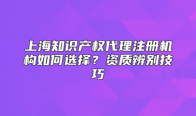 上海知识产权代理注册机构如何选择?资质辨别技巧