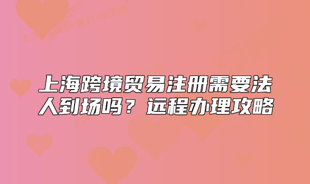 上海跨境贸易注册需要法人到场吗?远程办理攻略