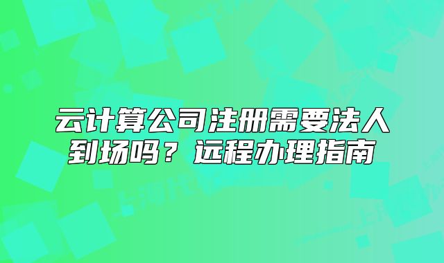 云计算公司注册需要法人到场吗？远程办理指南