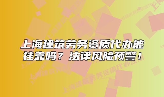 上海建筑劳务资质代办能挂靠吗?法律风险预警!