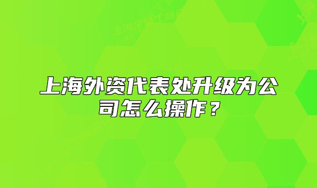 上海外资代表处升级为公司怎么操作?
