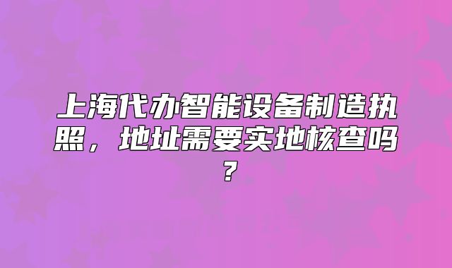 上海代办智能设备制造执照,地址需要实地核查吗?