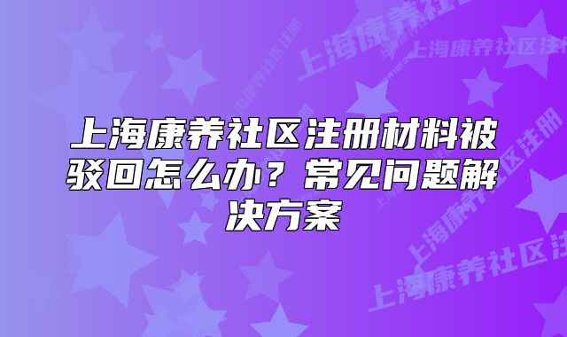 上海康养社区注册材料被驳回怎么办?常见问题解决方案