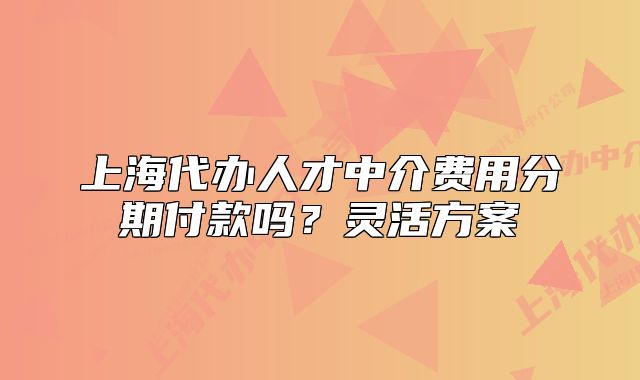 上海代办人才中介费用分期付款吗?灵活方案