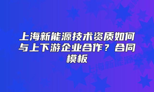 上海新能源技术资质如何与上下游企业合作?合同模板
