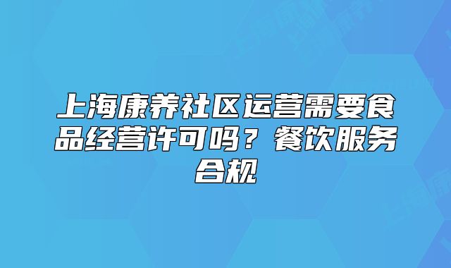 上海康养社区运营需要食品经营许可吗?餐饮服务合规