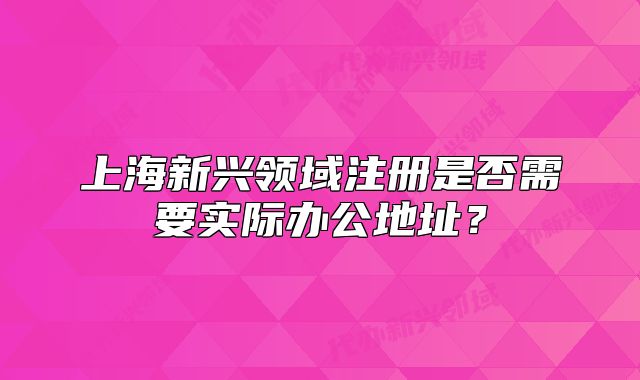 上海新兴领域注册是否需要实际办公地址?