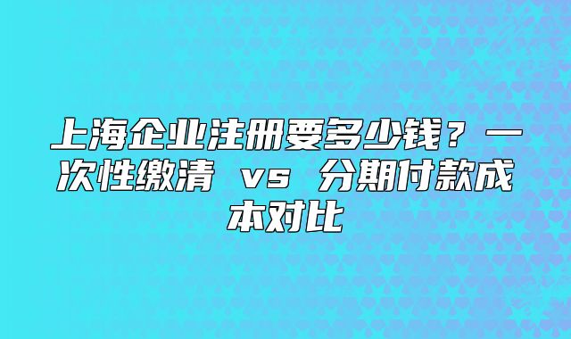 上海企业注册要多少钱?一次性缴清 vs 分期付款成本对比