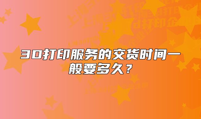 3D打印服务的交货时间一般要多久?