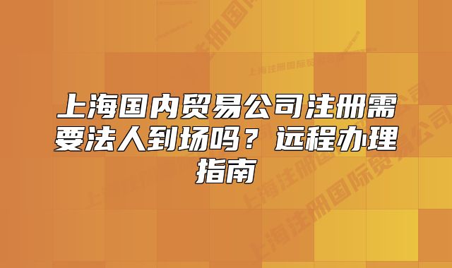 上海国内贸易公司注册需要法人到场吗?远程办理指南