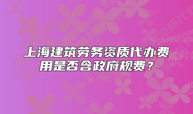 上海建筑劳务资质代办费用是否含政府规费？