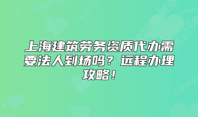 上海建筑劳务资质代办需要法人到场吗？远程办理攻略！