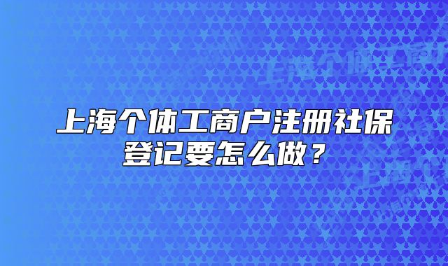 上海个体工商户注册社保登记要怎么做?