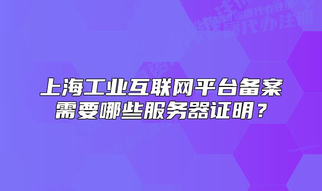 上海工业互联网平台备案需要哪些服务器证明?