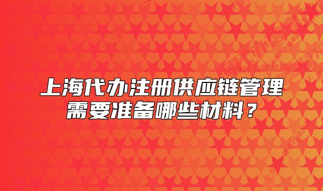 上海代办注册供应链管理需要准备哪些材料?