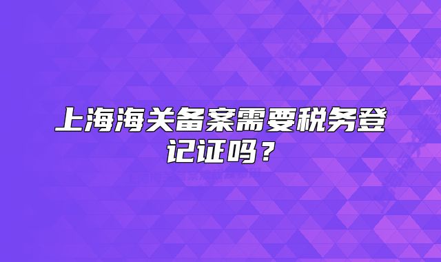上海海关备案需要税务登记证吗?
