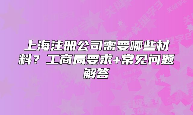 上海注册公司需要哪些材料?工商局要求+常见问题解答