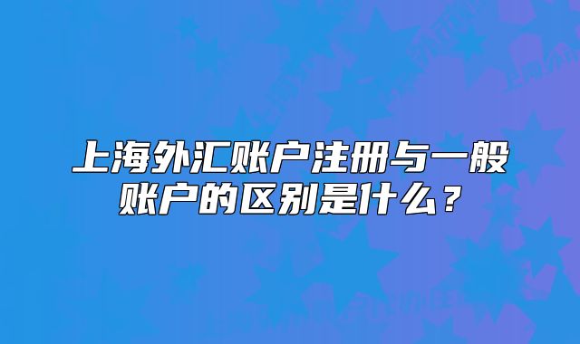 上海外汇账户注册与一般账户的区别是什么?