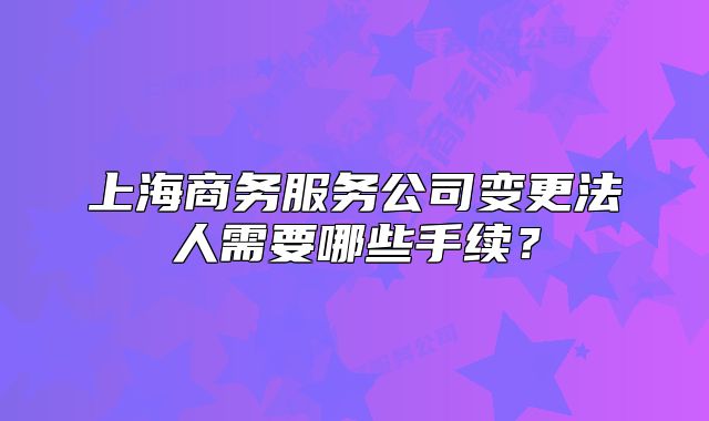 上海商务服务公司变更法人需要哪些手续?