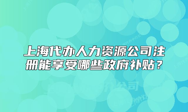 上海代办人力资源公司注册能享受哪些政府补贴?