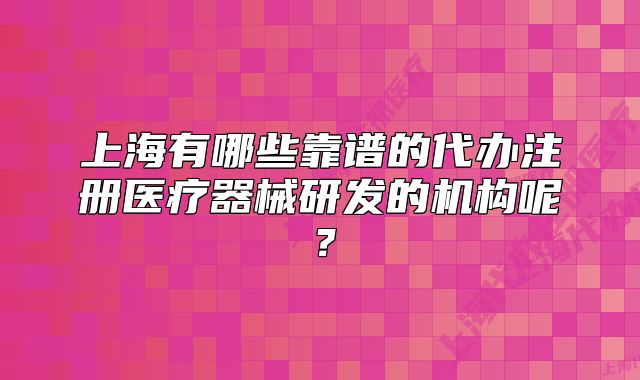 上海有哪些靠谱的代办注册医疗器械研发的机构呢？