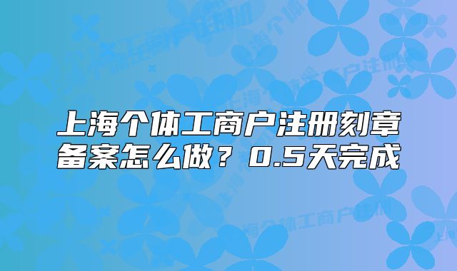 上海个体工商户注册刻章备案怎么做?0.5天完成