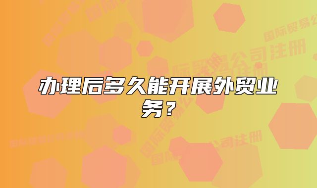 办理后多久能开展外贸业务?