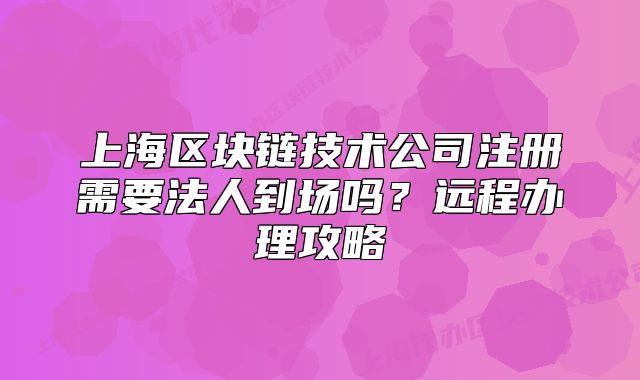 上海区块链技术公司注册需要法人到场吗?远程办理攻略