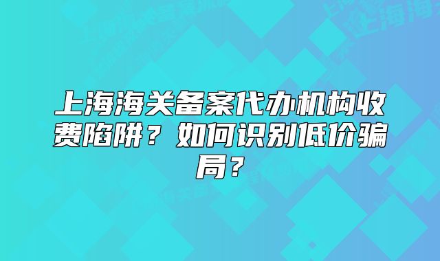 上海海关备案代办机构收费陷阱?如何识别低价骗局?