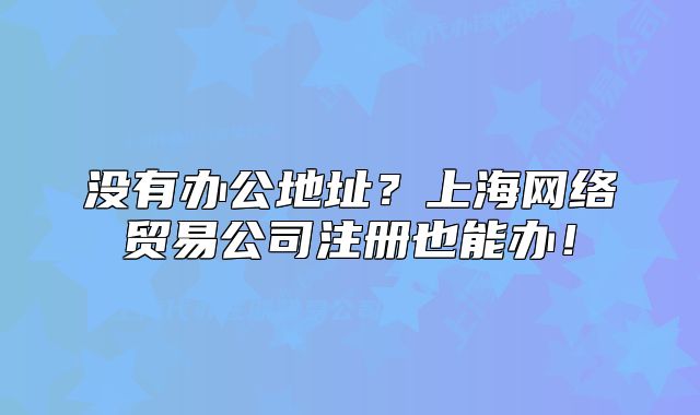 没有办公地址?上海网络贸易公司注册也能办!