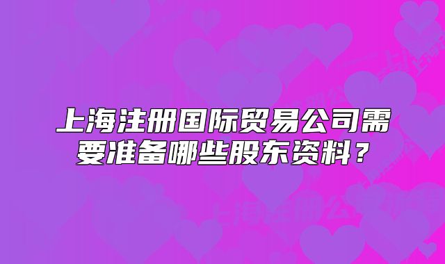 上海注册国际贸易公司需要准备哪些股东资料?