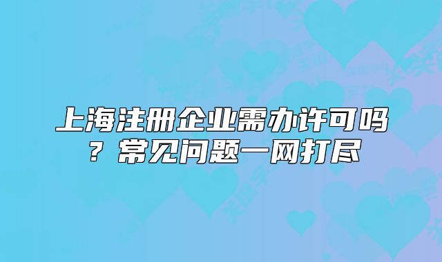 上海注册企业需办许可吗?常见问题一网打尽