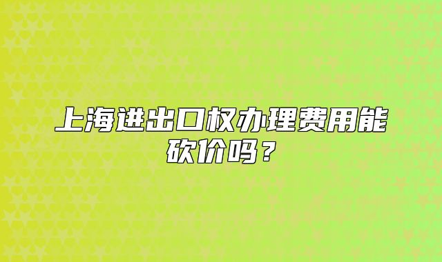 上海进出口权办理费用能砍价吗?