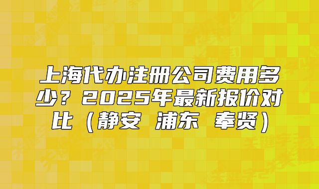 上海代办注册公司费用多少?2025年最新报价对比(静安 浦东 奉贤)