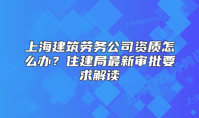 上海建筑劳务公司资质怎么办?住建局最新审批要求解读