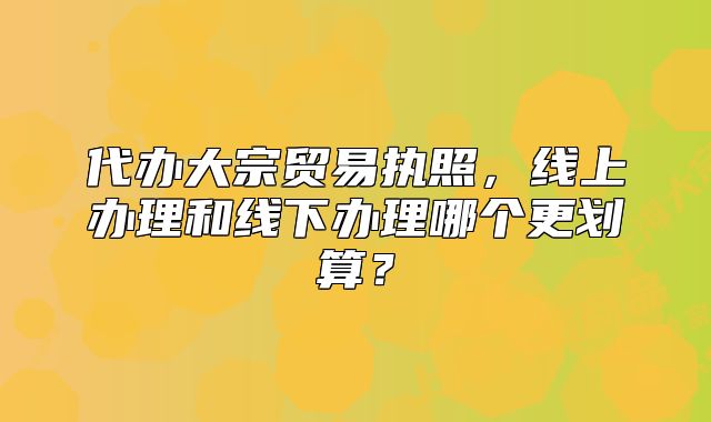 代办大宗贸易执照,线上办理和线下办理哪个更划算?