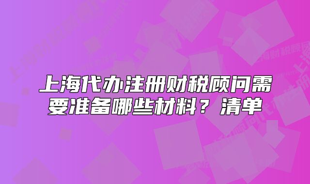 上海代办注册财税顾问需要准备哪些材料?清单