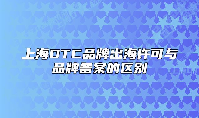 上海DTC品牌出海许可与品牌备案的区别