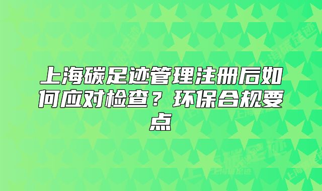 上海碳足迹管理注册后如何应对检查?环保合规要点