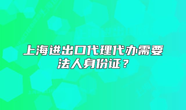 上海进出口代理代办需要法人身份证?