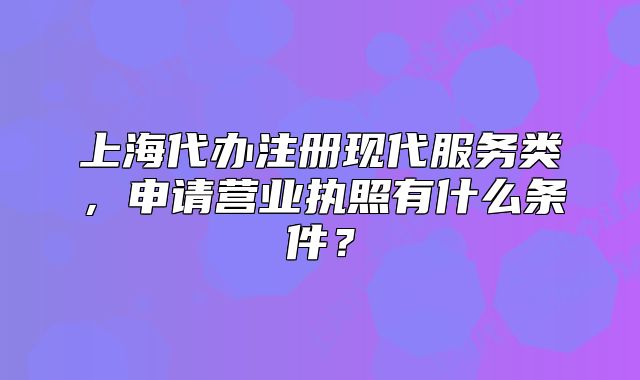 上海代办注册现代服务类,申请营业执照有什么条件?